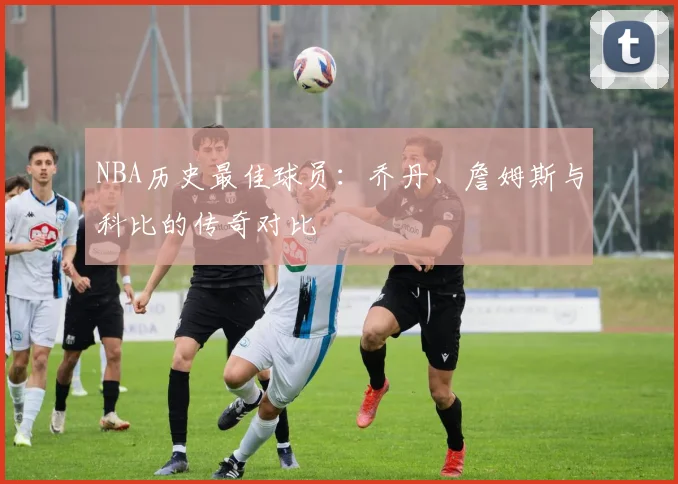 NBA历史最佳球员：乔丹、詹姆斯与科比的传奇对比