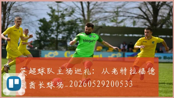 英超球队主场巡礼：从老特拉福德到酋长球场_20260529200533