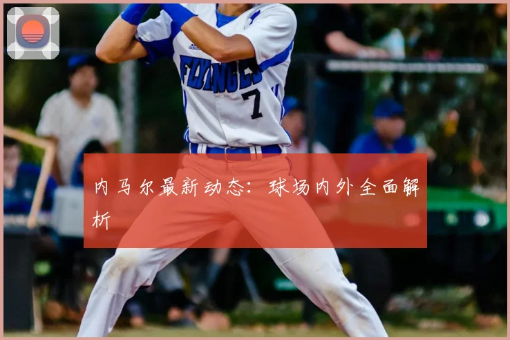 内马尔最新动态：球场内外全面解析