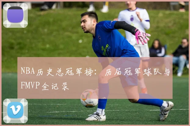 NBA历史总冠军榜：历届冠军球队与FMVP全记录