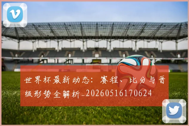 世界杯最新动态：赛程、比分与晋级形势全解析_20260516170624