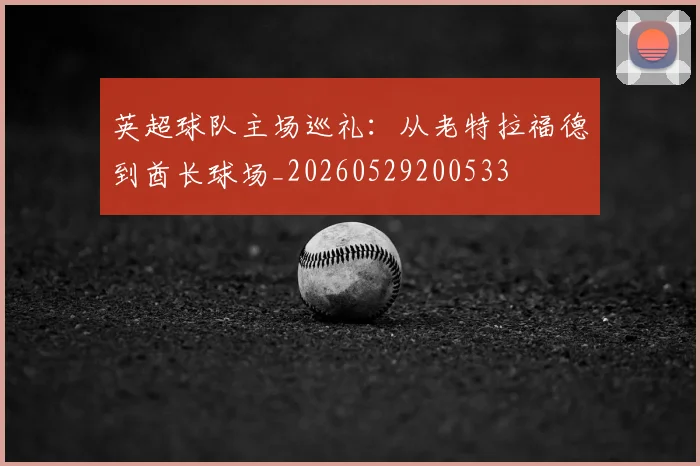 英超球队主场巡礼：从老特拉福德到酋长球场_20260529200533