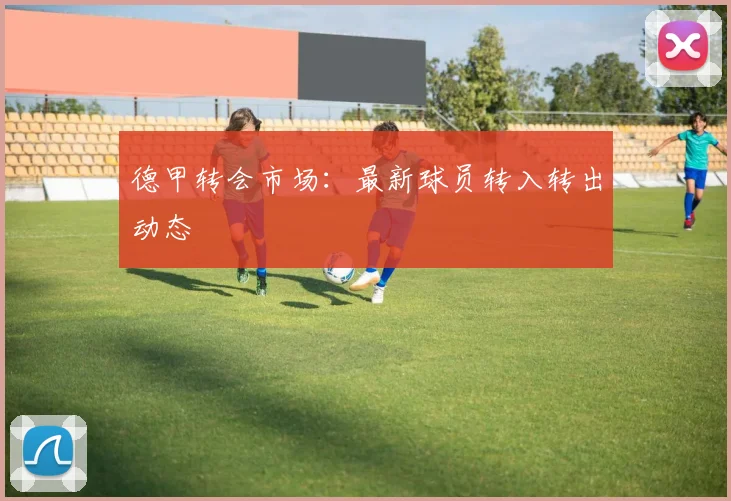 德甲转会市场：最新球员转入转出动态