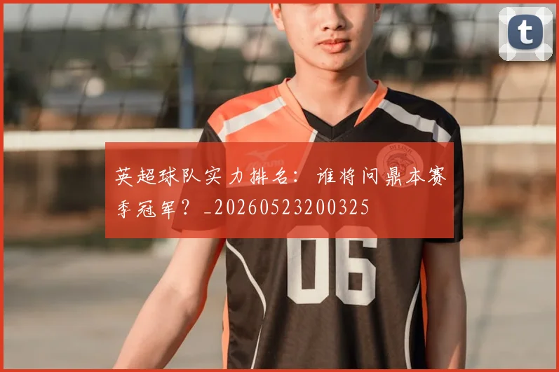 英超球队实力排名：谁将问鼎本赛季冠军？_20260523200325